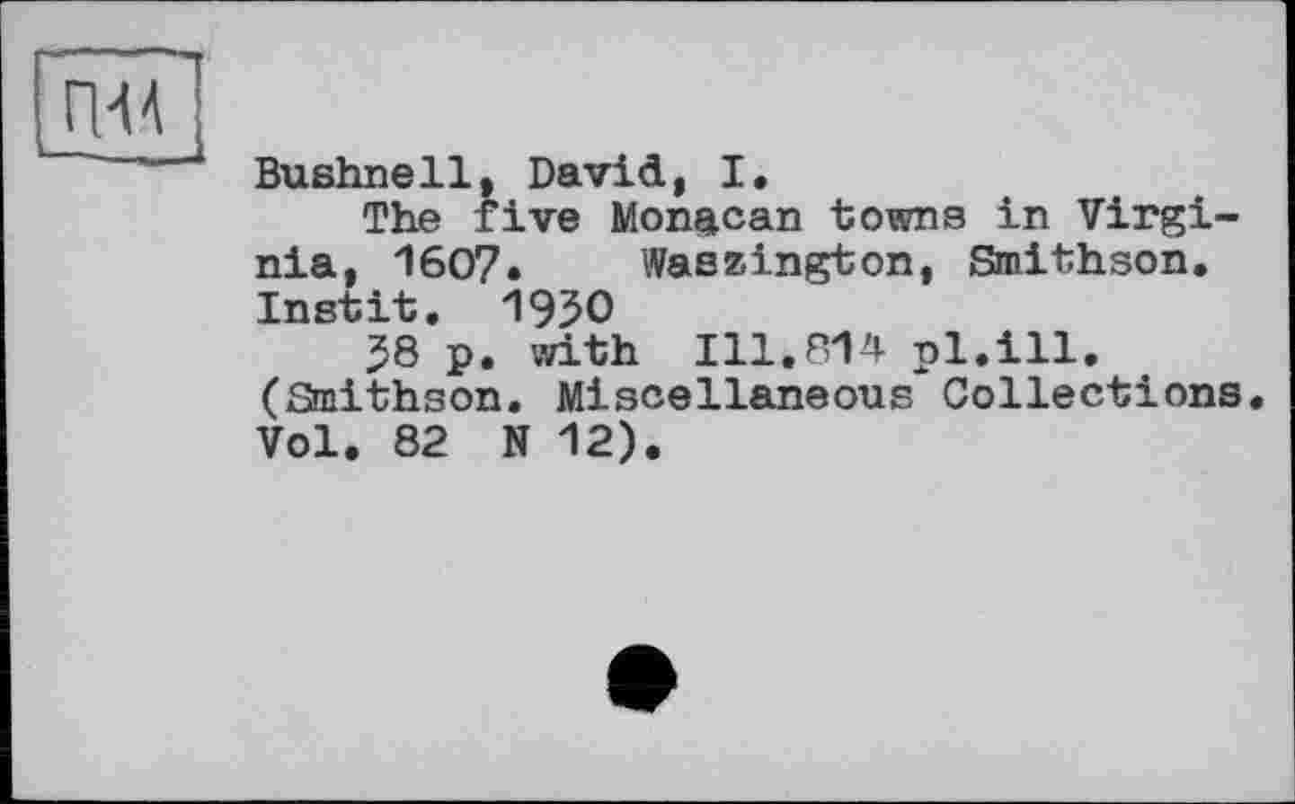 ﻿Bushnell, David, I.
The five Monacan towns in Virginia, 1607» Waszington, Smithson. Instit. 1950
58 p. with 111.814 pl.ill. (Staithson. Miscellaneous Collections Vol. 82 N 12).